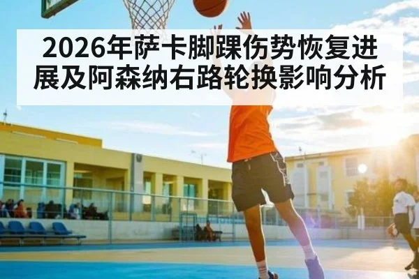 2026年萨卡脚踝伤势恢复进展及阿森纳右路轮换影响分析