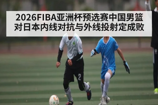2026FIBA亚洲杯预选赛中国男篮对日本内线对抗与外线投射定成败